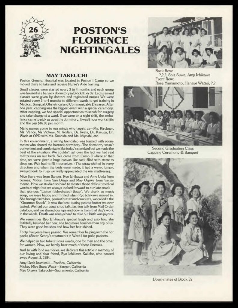 Essay by May Takeuchi (accompanied by photographs of nurses' aides) which reads: "Poston General Hospital was located in Poston I Camp so we moved there to take and receive Nurse's Aide training.
Small classes were started every 3 to 4 months and each group was housed in a barrack dormitory in Block 31 or 32. Lectures and classes were given by doctors and registered nurses. We were rotated every 3 to 4 months to different wards to get training in Medical, Surgical, Obstetrical and Communicable Diseases. After on years, capping was the biggest event with a special ceremony. After capping, we had special opportunities to scrub for surgery and take charge of a ward. If we were on night shift, the ambulance came to pick us up at the dormitory. It was 8 hour work shifts and the pay $16.00 per month.
Many names come to our minds who taught us--Ms. Kirchner, Ms. Vance, Ms. Vickers, M. Kodani, Dr. Iwata, Dr. Kasuga, Dr. Wada and OPD with Mr. Kushida and Ms. Miyoshi, etc.
In this environment, a lasting friendship was formed with roommates who shared the barrack dormitory. The dormitory wasn't convenient and comfortable like today's standard but we made the best of the situation. We couldn't get over the fact we had real mattresses on our beds. We came from Camp II where at that time, we were given a huge canvas like sack filled with straw to sleep on (We has to fill it ourselves.) The straw shifted in every direction and when the beds were made, it had a wavy, lumpy, swayed look to it, so we really appreciated the real mattresses.
Miye Ihara was from Sanger, Ryo Ichikawa and Amy Ueda from Salinas, Midori from San Diego and May Ogawa from Sacramento. How we studies so hard to master those difficult medical words at night but we always looked forwards to our late snack--that glorious "Lipton (dehydrated) Soup". We drank so much soup, we were happy and thrilled when Ryo Ichikawa moved in. She brought with her, peanut butter and crackers, we called it the "Gourmet Snack". It was the best tasting peanut butter we ever tasted. We had our usual shop talk, fashion talk from Mail Order catalogs, and we shared our ups and downs from that day's work in the wards. Death was always hard to take but birth was joyous.
We remember Ryo Ichikawa's special laugh and also how she faithfully brushed her hair, she had more brushes than any of us. They were good brushes and how her hair shined.
Forty five years have passed. We remember helping with the hot packs (Sister Kenny's treatment) in Ward I for polio patients.
We helped in two tuberculosis wards, one for men and the other for women. Now, we hardly hear much of these illnesses.
And so with fond memories, we dedicate the srticle in memory of our loving and dear friend, Ryo Ichikawa Kakebe, who passed away August August 3, 1984.

Amy Ueda Izumizaki--Pacifica, California
Micky Miye Ihara Wada--Sanger, California
May Ogawa Takeuchi--Sacramento, California