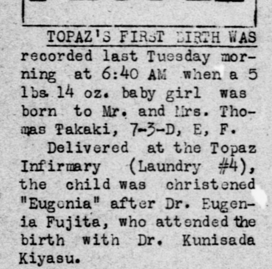 Newspaper article from the Topaz Times that reads "Topaz's first birth was recorded last Tuesday morning at 6:40 AM when a 5 lbs. 14 oz. baby girl was born to Mr. and Mrs. Thomas Takaki, 7-3-D, E, F. Delivered at the Topaz Infirmary (Laundry #4), the child was christened 'Eugenia' after Dr. Eugenia Fujita, who attended the birth with Dr. Kunisada Kiyasu."