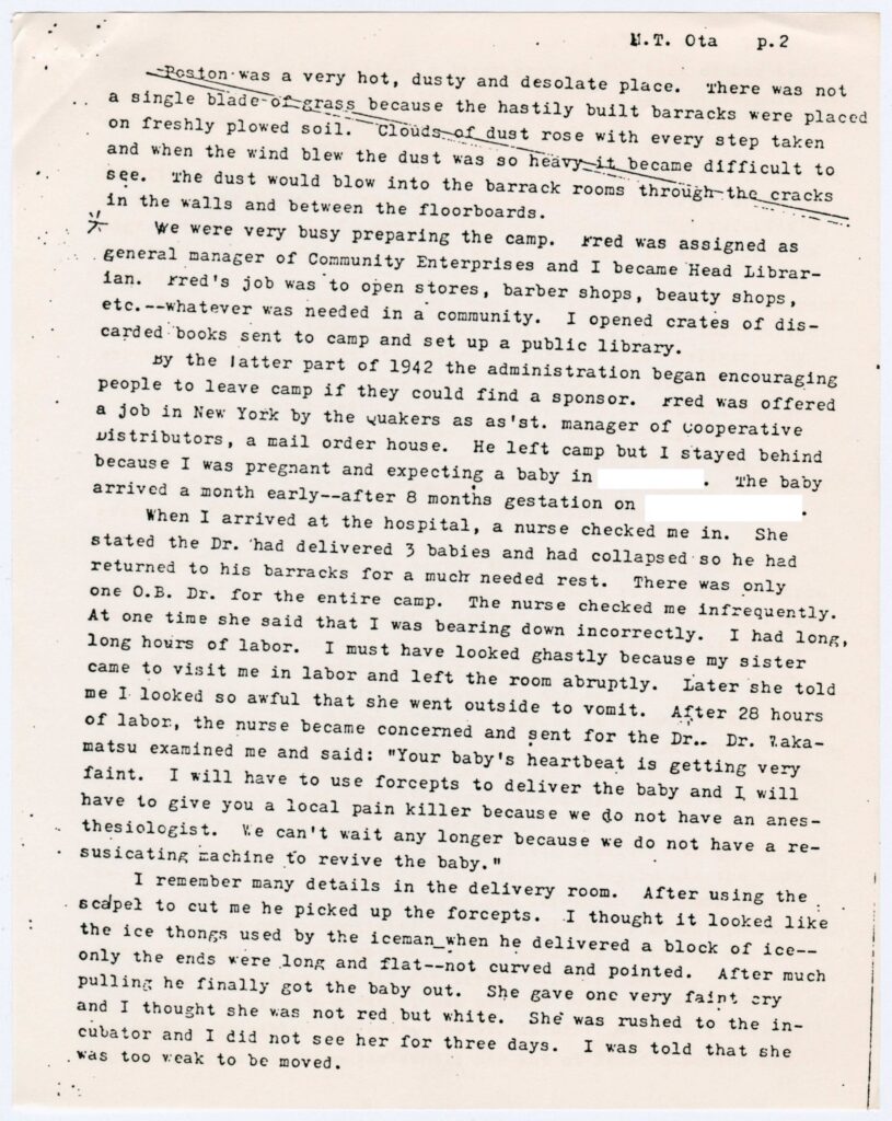 Excerpt from the post-war testimony of Mabel Takaki Ota which reads: "Poston was a very hot, dusty and desolate place. There was not a single blade of grass because the hastily built barracks were placed on freshly plowed soil. Clouds of dust rose with every step taken and when the wind blew the dust was so heavy it became difficult to see. The dust would blow into the barrack rooms though the cracks in the walls and between the floorboards.
We were very busy preparing the camp. Fred was assigned as general manager of Community Enterprises and I became Head Librarian. Fred's job was to open stores, barber shops, beauty shops, etc.--whatever was needed in a community. I opened crates of discarded books sent to camp and set up a public library.
By the latter part of 1942 the administration began encouraging people to leave camp if they could find a sponsor. Fred was offered a job in New York by the Quakers as as'st manager of Cooperative Distributors, a mail order house. He left camp but I stayed behind because I was pregnant and expecting a baby in [redacted]. The baby arrived a month early--after 8 months gestation on [redacted].
When I arrived at the hospital, a nurse checked me in. She stated the Dr. had delivered 3 babies and had collapsed so he had returned to his barracks for a much needed rest. There was only on O.B. Dr. for the entire camp. The nurse checked me infrequently. At one time she said that I was bearing down incorrectly. I had long, long hours of labor. I must have looked ghastly because my sister came to visit me in labor and left the room abruptly. Later she told me that I looked so awful that she went outside to vomit. After 28 hours of labor, the nurse became concerned and sent for the Dr. Dr. Wakamatsu examined me and said: 'Your baby's heartbeat is getting very faint. I will have to use forceps to deliver the baby and I will have to give you a local pain killer because we do not have an anesthesiologist. We can't wait any longer because we do not have a resuscitating machine to revive the baby.'
I remember many details in the delivery room. After using the scalpel to cut me he picked up the forceps. I thought it looked like the ice tongs used by the iceman when he delivered a block of ice--only the ends were long and flat--not curved and pointed. After much pulling he finally got the baby out. She gave one very faint cry and I though she was not red but white. She was rushed to the incubator and I did not see her for three days. I was told that she was too weak to be moved."