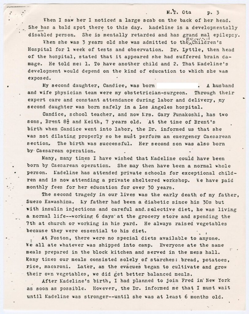 Excerpt from the post-war testimony of Mabel Takaki Ota which reads: "When I saw her I noticed a large scab on the back on her head. She has a bald spot there to this day. Madeline is a developmentally disabled person. She is mentally retarded and has grand mal epilepsy.

When she was 3 years old she was admitted to the Children's Hospital for 1 week on tests and observation/ Dr Lyttle, then head of the hospital, stated that it appeared she had suffered brain damage. He told me: 1. To have another child and 3. That Madeline's development would depend on the kind of education to which she was exposed.

My second daughter, Candice, was born [redacted]. A husband and wife physicians team were by obstetrician-surgeon. Through their expert care and constant attendance during labor and delivery, my second daughter was born safely in a Los Angeles hospital.

Candice, school teacher, and now Mrs. Gary Funakoshi, has two sons, Brent 8 1/2 and Keith, 7 years old. At the time of Brent's birth when Candice went into labor, the Dr. informed us that she was not dilating properly so he must perform an emergency Caesarean section/ The birth was successful. Her second son was also born by Caesarean operation.

Many, many time I have wished that Madeline could have been born by Caesarian 0peration. She may then have been a normal whole person. Madeline has attended private schools for exceptional children and is now attending a private sheltered workshop. We have paid monthly fees for her education for over 30 years.

The second tragedy in our lives was the early death of my father, Suezo Kawashima. My father had been a diabetic since his 30s but with insulin injections and careful and selective diet, he was living a normal life--working 6 days at the grocery store and spending the 7th at church or working in his yard. He always raised vegetables because they were essential to his diet.

At Poston, there were no special diets available to anyone. We all ate whatever was shipped into camp. Everyone at the same meals prepared in the block kitchen and served in the mess hall. Many times our meals consisted solely of starches: bread, potatoes, rice, macaroni.. Later, as the evacuees began to cultivate and grow their own vegetables, we did get better balanced meals.

After Madeline's birth, I had planned to join Fred in New York as soon as possible. However, the Dr. informed me that I must wait until Madeline was stronger--until she was at least 6 months old."