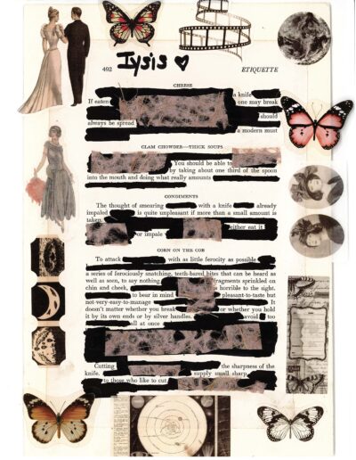 A vintage-style collage featuring blackout poetry on etiquette. The piece includes images of butterflies, a couple, fashion illustrations, and celestial objects surrounding partially redacted text about dining manners. Visible phrases include "always be spread," "You should be able to," and "To attack... with as little ferocity as possible." Gauzy textures overlay some blacked-out sections ETIQUETTE CHEESE If eaten a knife one may break should always be spread a modern must CLAM CHOWDER—THICK SOUPS You should be able to by taking about one third of the spoon into the mouth and doing what really amounts CONDIMENTS The thought of smearing with a knife already impaled is quite unpleasant if more than a small amount is taken. either eat it or impale CORN ON THE COB To attack with as little ferocity as possible a series of ferociously snatching, teeth-bared bites that can be heard as well as seen, to say nothing fragments sprinkled on chin and cheek horrible to the sight to bear in mind pleasant-to-taste but not-very-easy-to-manage It doesn't matter whether you break or whether you hold it by its own ends or by silver handles. avoid too all at once Cutting the sharpness of the knife. supply small sharp to those who like to cut