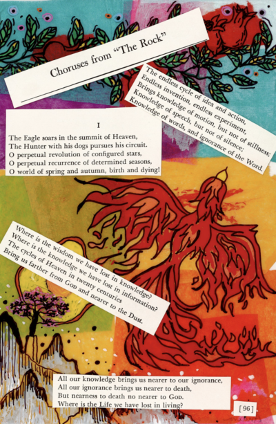This image shows an illustration that has been inspired by T.S. Eliot's "Choruses from 'The Rock'". The background of this piece shows various drawings done in marker, including roses, a phoenix, and a mountainous landscape. Cutouts from page 96 of "Choruses from 'The Rock'" have been pasted on top of the illustration, including the page's header, the page number, and four paragraphs of prose. The text excerpts and drawings work together to form a poetic message.