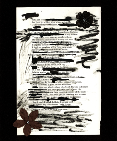This image shows a blackout poem made from a page of William Shakespeare's Henry VIII. Some sentences and words have been drawn over, shortening the text and creating a poem from the remaining sentences and paragraphs. The black ink used to cover parts of the text is also smudged around the page, partially obscuring some parts of the paper. Two flowers lay on opposite corners of the page.