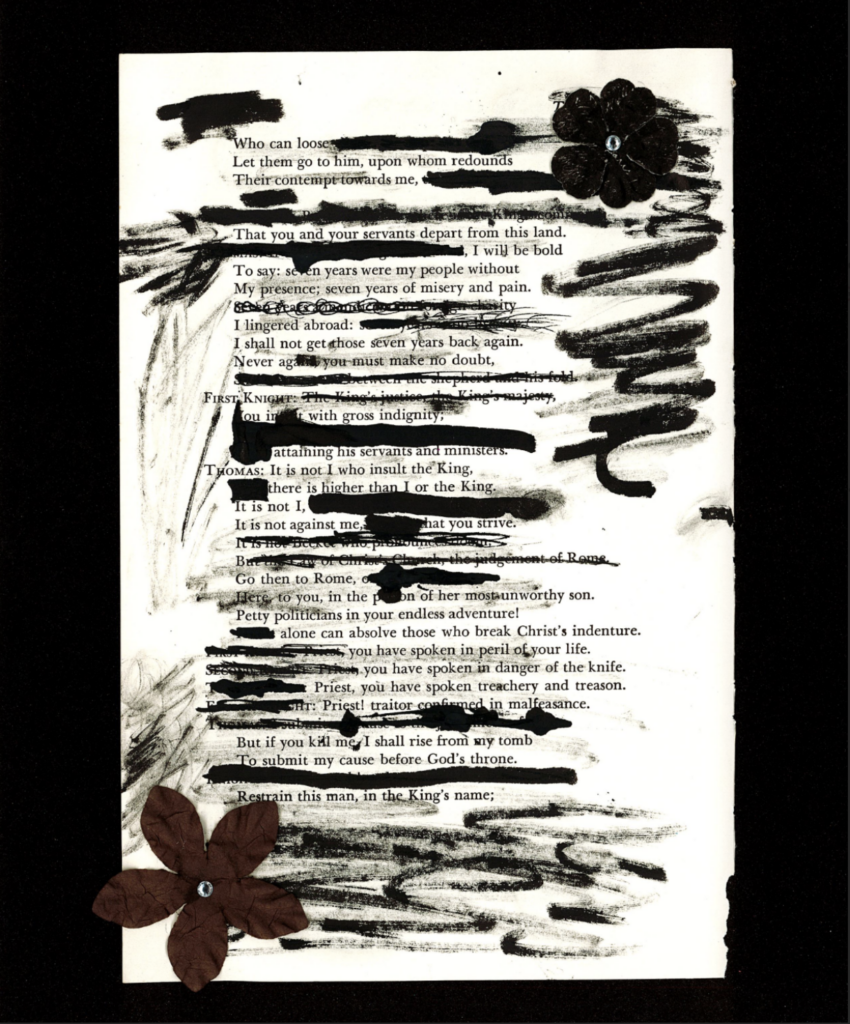 This image shows a blackout poem made from a page of William Shakespeare's Henry VIII. Some sentences and words have been drawn over, shortening the text and creating a poem from the remaining sentences and paragraphs. The black ink used to cover parts of the text is also smudged around the page, partially obscuring some parts of the paper. Two flowers lay on opposite corners of the page.