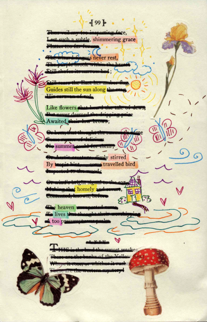 A blackout poem made from a page of poetry by Emily Dickinson. Words are crossed out in black and the remaining words are highlighted in pale rainbow colors. The page is decorated with stickers of a butterfly, mushroom, and flower as well as colorful line doodles of flowers, butterflies, hearts, and a house.