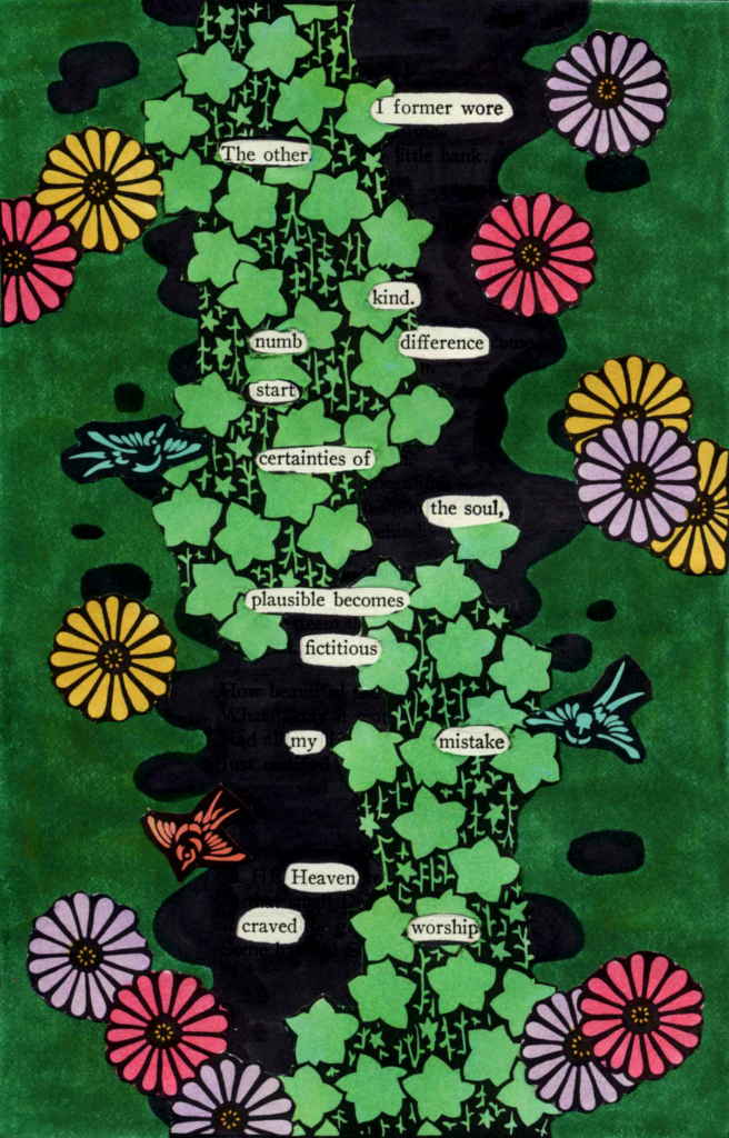 A blackout poem made from a page of poetry by Emily Dickinson. The page is completely covered except for a few words that remain, forming the poem. The page is colored in green, but down the center of the page is an area of black. In this section there are drawings of green star-shaped plants and birds running down the page. Drawings of purple, yellow, and pink flowers are pasted on the green section.
