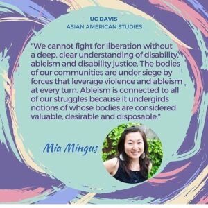 A quote of Mia Mingus that states, "We cannot fight for liberation without a deep, clear understanding of disability, ableism and disability justice. The bodies of our communities are under siege by forces that leverage violence and ableism at every turn. Ableism is connected to all of our struggles because it undergirds notions of whose bodies are considered valuable, desirable and disposable."
