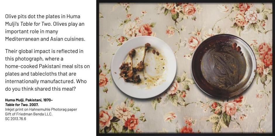 Two plates with the remains of a meal. They sit on a rose-printed tablecloth. Olive pits dot the plates in Huma Mulji’s Table for Two. Olives play an important role in many Mediterranean and Asian cuisines. Their global impact is reflected in this photograph, where a home-cooked Pakistani meal sits on plates and tablecloths that are internationally manufactured. Who do you think shared this meal? Huma Mulji, Pakistani, 1970– Table for Two. 2007. Inkjet print on Hahnemuhle Photorag paper Gift of Friedman Benda LLC. SC 2013.76.6
